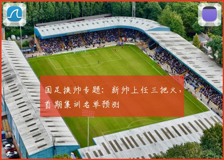 国足换帅专题:新帅上任三把火,首期集训名单预测