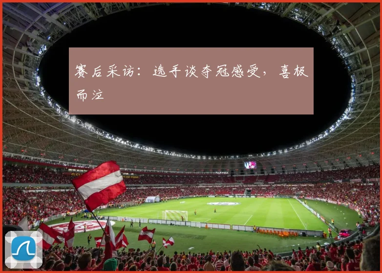 赛后采访：选手谈夺冠感受，喜极而泣