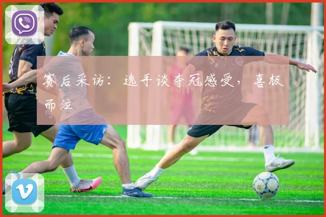 赛后采访：选手谈夺冠感受，喜极而泣