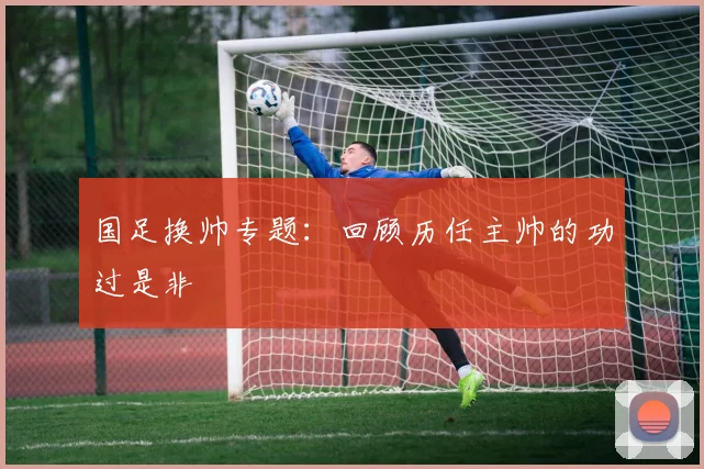 国足换帅专题：回顾历任主帅的功过是非