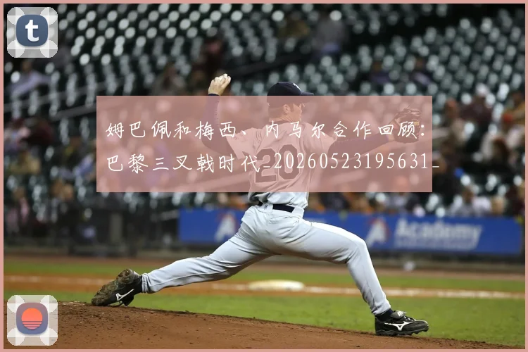 姆巴佩和梅西、内马尔合作回顾：巴黎三叉戟时代_20260523195631_20260703231416