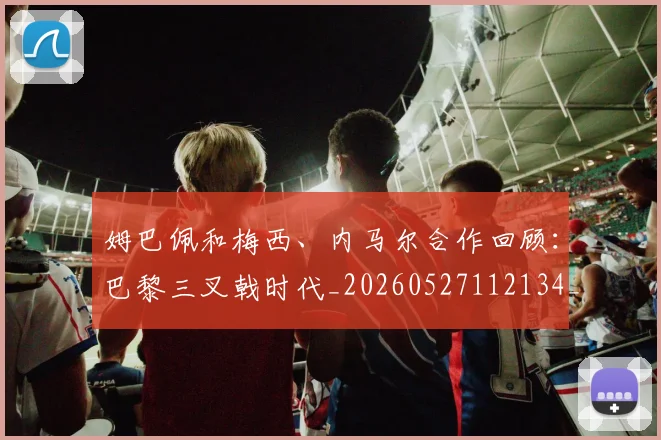 姆巴佩和梅西、内马尔合作回顾：巴黎三叉戟时代_20260527112134_20260703231417