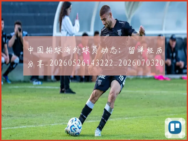 中国排球海外球员动态：留洋经历分享_20260526143222_20260703202616_20260716182229