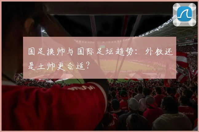国足换帅与国际足坛趋势：外教还是土帅更合适？