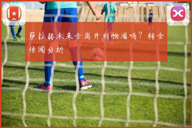萨拉赫未来会离开利物浦吗?转会传闻分析