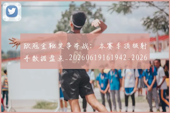 欧冠金靴奖争夺战:本赛季顶级射手数据盘点_20260619161942_20260707151948