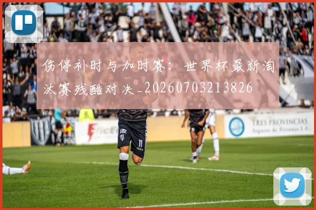 伤停补时与加时赛:世界杯最新淘汰赛残酷对决_20260703213826