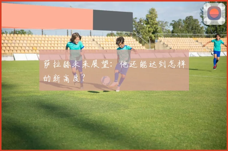 萨拉赫未来展望:他还能达到怎样的新高度?