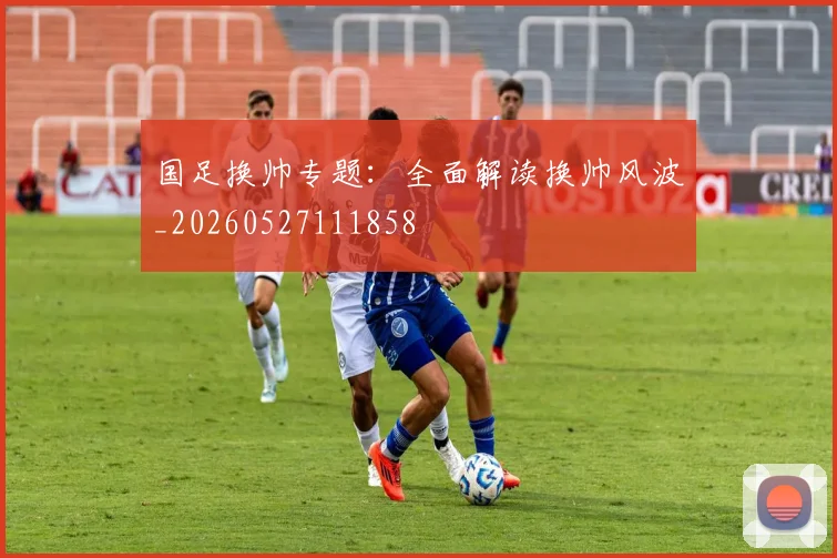 国足换帅专题:全面解读换帅风波_20260527111858