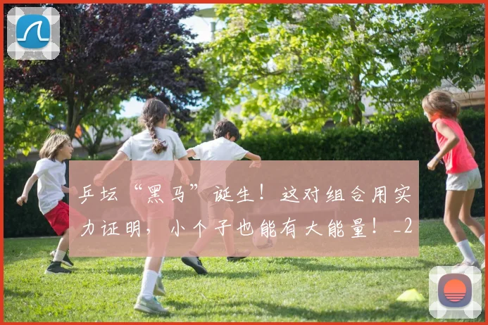 乒坛“黑马”诞生！这对组合用实力证明，小个子也能有大能量！_20260703205919_20260716191753