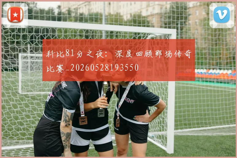 科比81分之夜:深度回顾那场传奇比赛_20260528193550