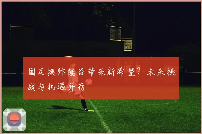 国足换帅能否带来新希望?未来挑战与机遇并存
