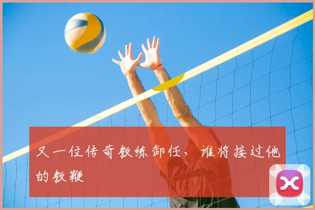 又一位传奇教练卸任，谁将接过他的教鞭