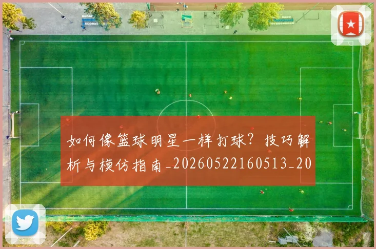 如何像篮球明星一样打球？技巧解析与模仿指南_20260522160513_20260720181658