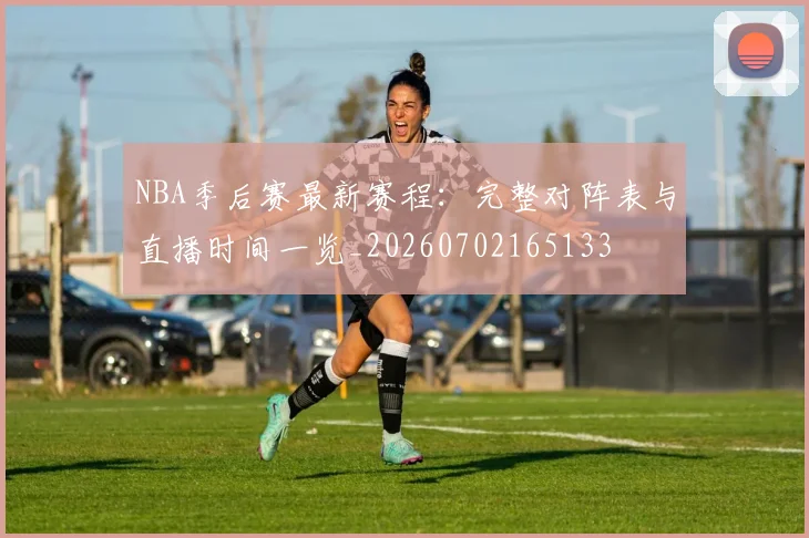 NBA季后赛最新赛程:完整对阵表与直播时间一览_20260702165133