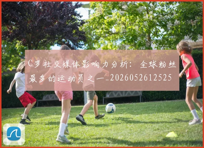 C罗社交媒体影响力分析：全球粉丝最多的运动员之一_20260526125251
