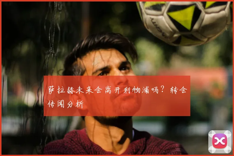 萨拉赫未来会离开利物浦吗？转会传闻分析