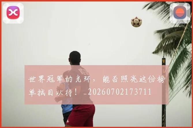 世界冠军的光环，能否照亮这份榜单拭目以待！_20260702173711