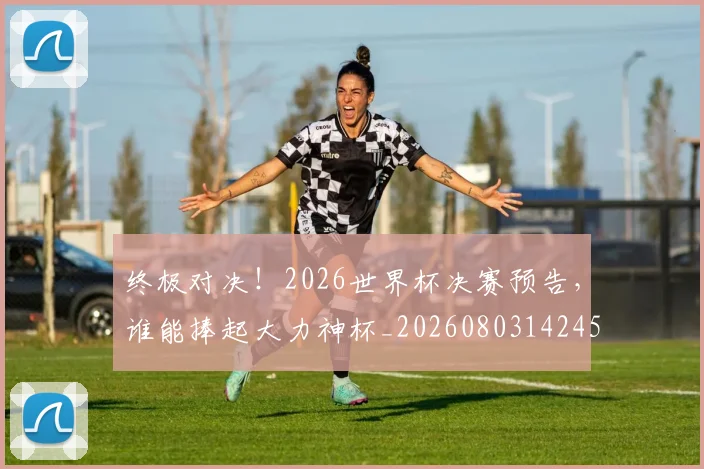 终极对决！2026世界杯决赛预告，谁能捧起大力神杯_20260803142450