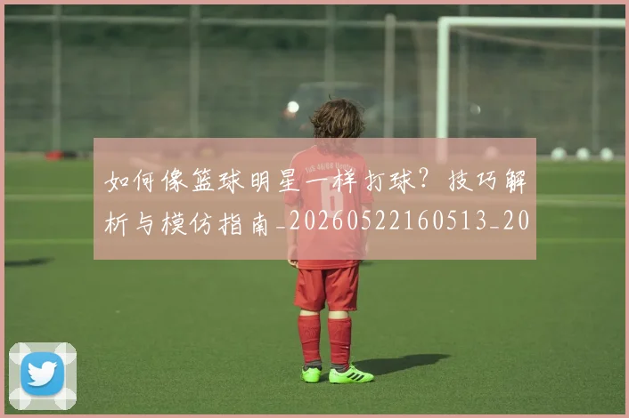 如何像篮球明星一样打球？技巧解析与模仿指南_20260522160513_20260703230343