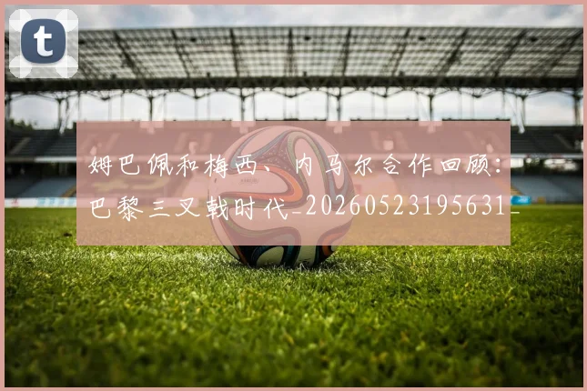 姆巴佩和梅西、内马尔合作回顾:巴黎三叉戟时代_20260523195631_20260703231416