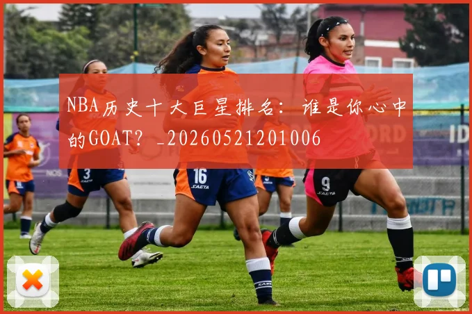 NBA历史十大巨星排名:谁是你心中的GOAT?_20260521201006