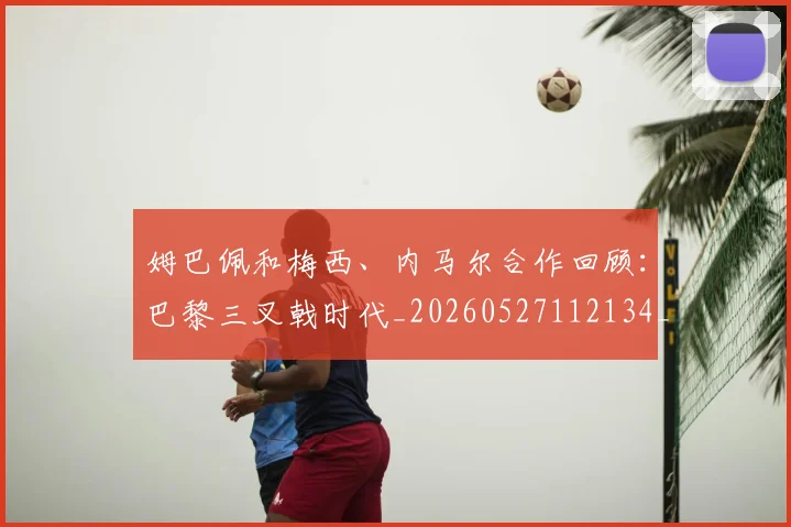 姆巴佩和梅西、内马尔合作回顾：巴黎三叉戟时代_20260527112134_20260703231417