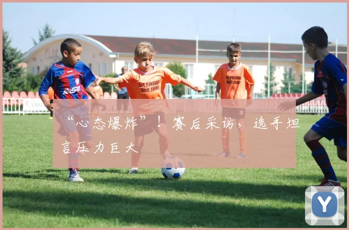 “心态爆炸”！赛后采访，选手坦言压力巨大