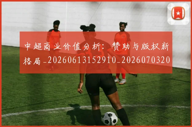 中超商业价值分析：赞助与版权新格局_20260613152910_20260703204210