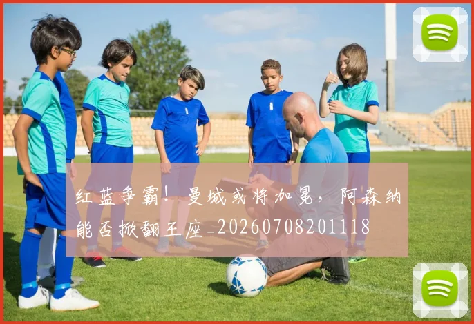 红蓝争霸!曼城或将加冕,阿森纳能否掀翻王座_20260708201118
